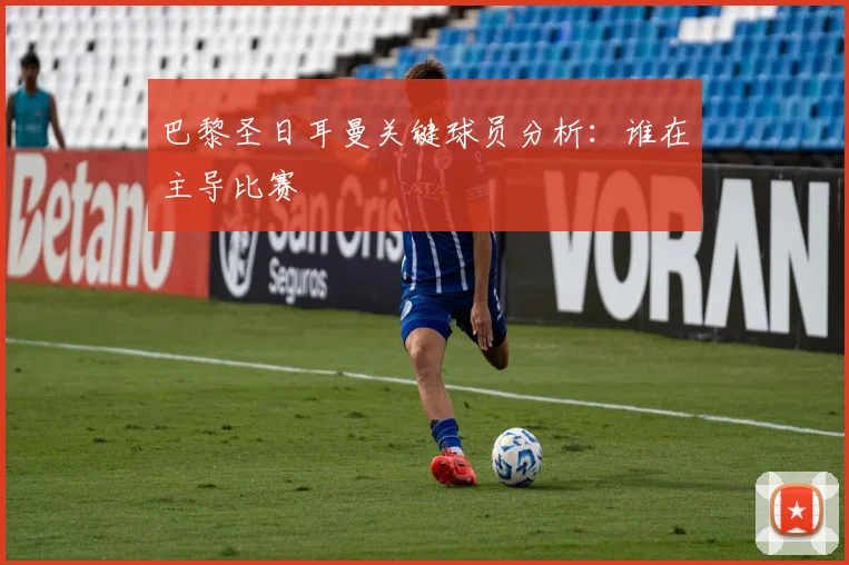 巴黎圣日耳曼关键球员分析：谁在主导比赛