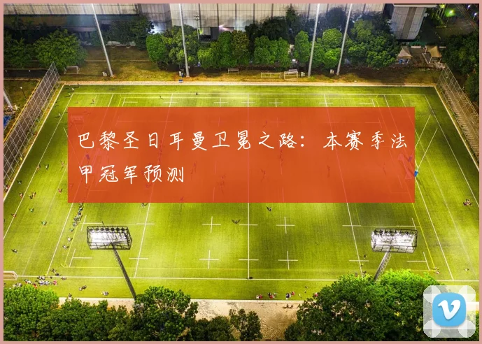 巴黎圣日耳曼卫冕之路:本赛季法甲冠军预测