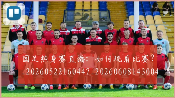 国足热身赛直播:如何观看比赛?_20260522160447_20260608143004