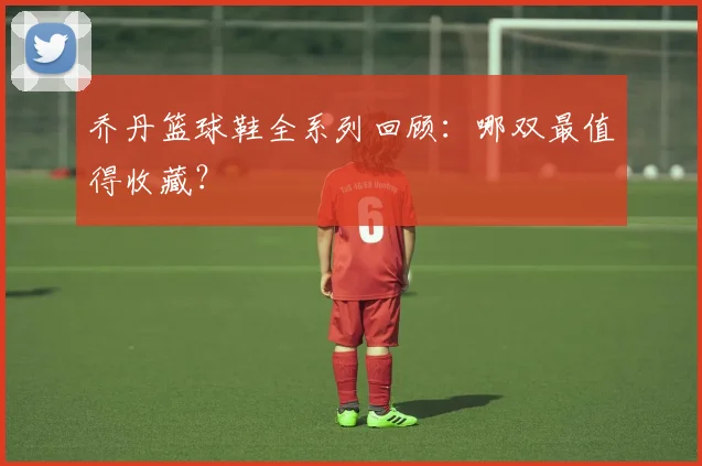 乔丹篮球鞋全系列回顾:哪双最值得收藏?