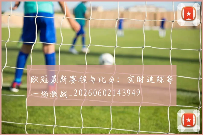 欧冠最新赛程与比分:实时追踪每一场激战_20260602143949