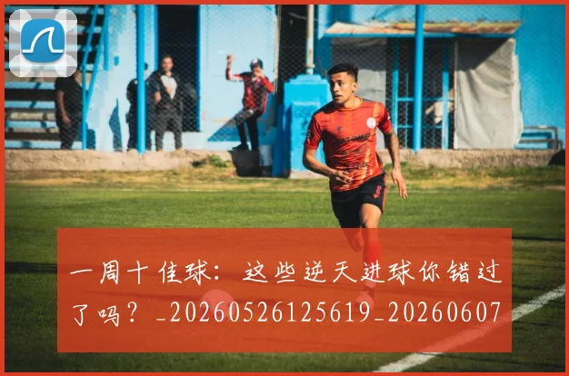 一周十佳球:这些逆天进球你错过了吗?_20260526125619_20260607160316