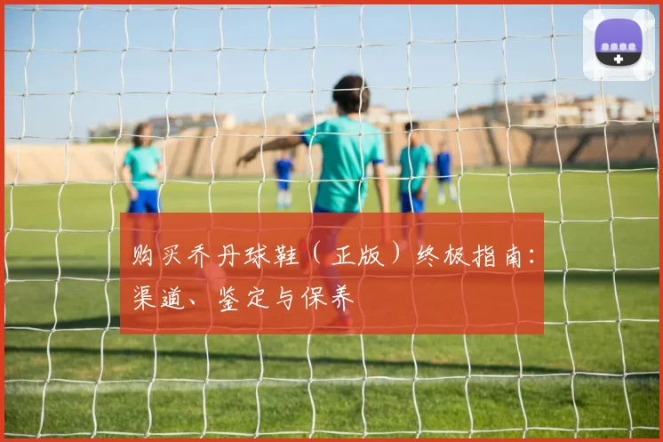 购买乔丹球鞋(正版)终极指南:渠道、鉴定与保养