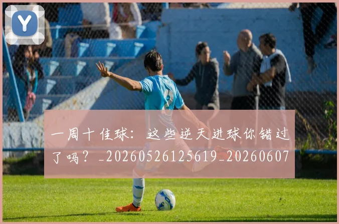 一周十佳球:这些逆天进球你错过了吗?_20260526125619_20260607160316