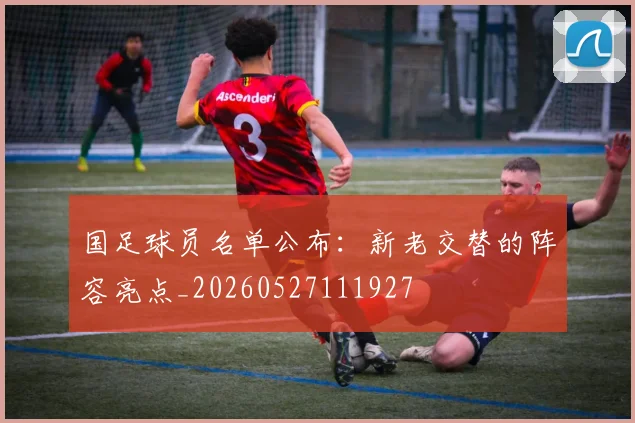 国足球员名单公布:新老交替的阵容亮点_20260527111927
