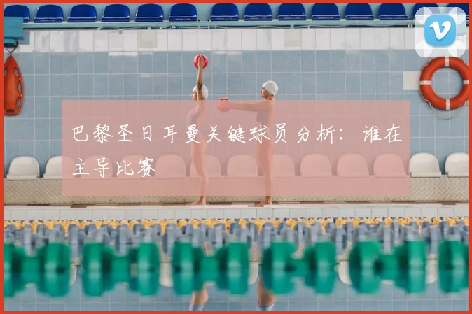 巴黎圣日耳曼关键球员分析:谁在主导比赛